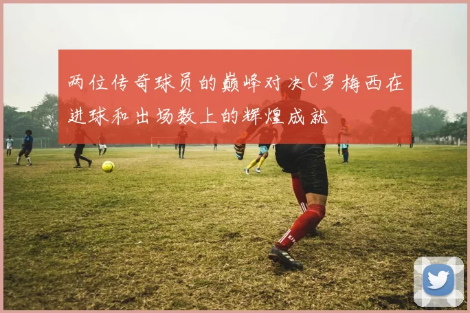 两位传奇球员的巅峰对决C罗梅西在进球和出场数上的辉煌成就