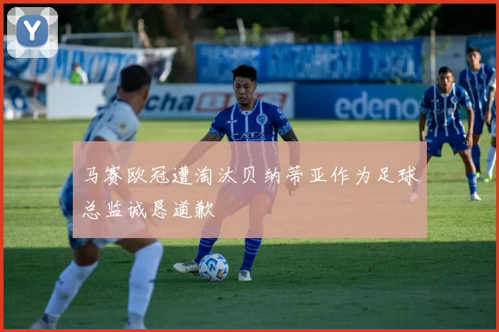 马赛欧冠遭淘汰贝纳蒂亚作为足球总监诚恳道歉