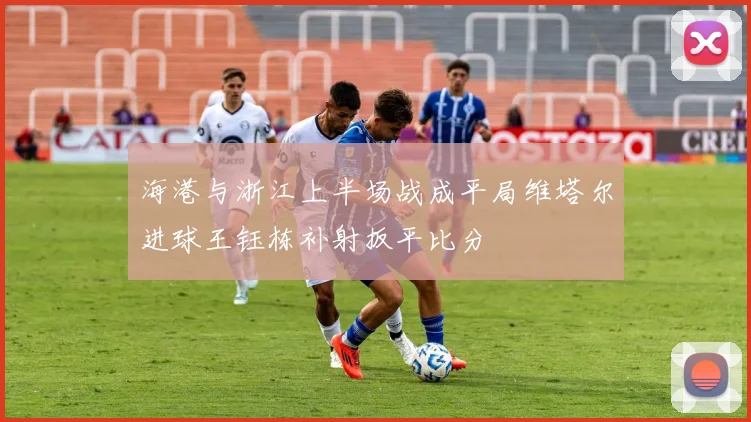 海港与浙江上半场战成平局维塔尔进球王钰栋补射扳平比分