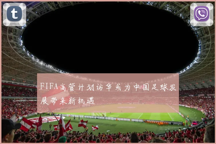 FIFA高管计划访华或为中国足球发展带来新机遇