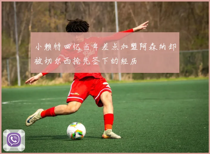 小赖特回忆当年差点加盟阿森纳却被切尔西抢先签下的经历