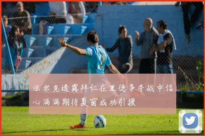 法尔克透露拜仁在里德争夺战中信心满满期待夏窗成功引援