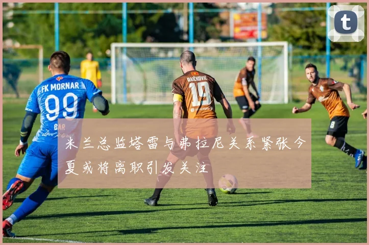米兰总监塔雷与弗拉尼关系紧张今夏或将离职引发关注