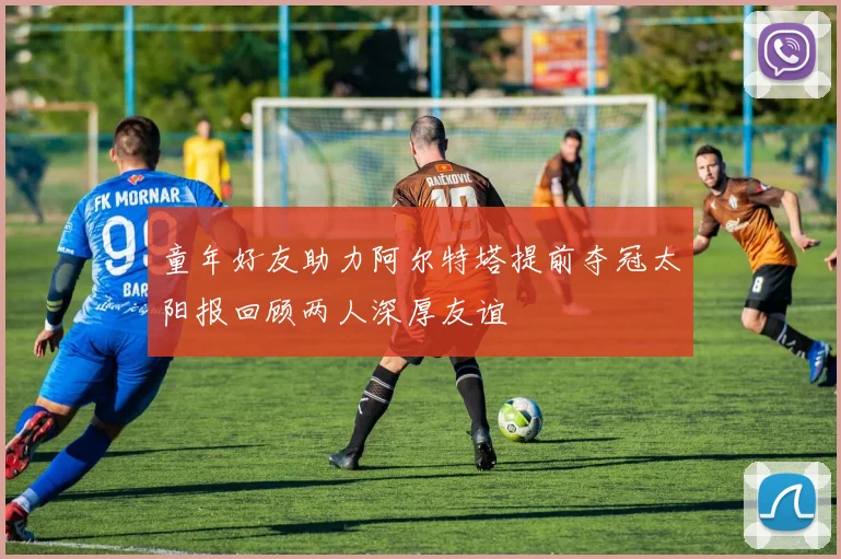 童年好友助力阿尔特塔提前夺冠太阳报回顾两人深厚友谊