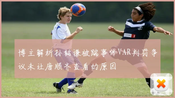 博主解析孙铭谦被踹事件VAR判罚争议未让唐顺齐查看的原因