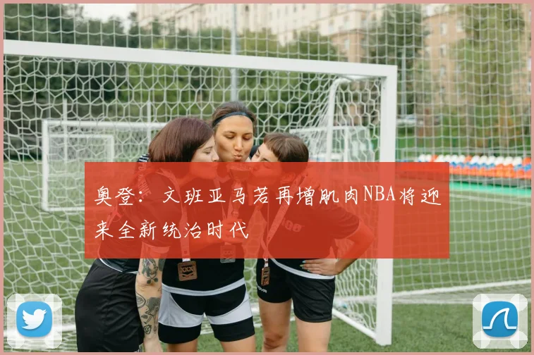 奥登：文班亚马若再增肌肉NBA将迎来全新统治时代